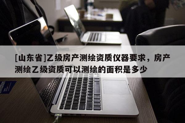[山东省]乙级房产测绘资质仪器要求，房产测绘乙级资质可以测绘的面积是多少