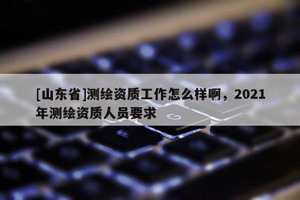 [山东省]测绘资质工作怎么样啊，2021年测绘资质人员要求