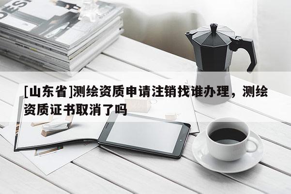 [山东省]测绘资质申请注销找谁办理，测绘资质证书取消了吗