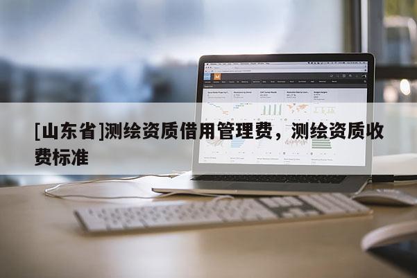[山东省]测绘资质借用管理费，测绘资质收费标准