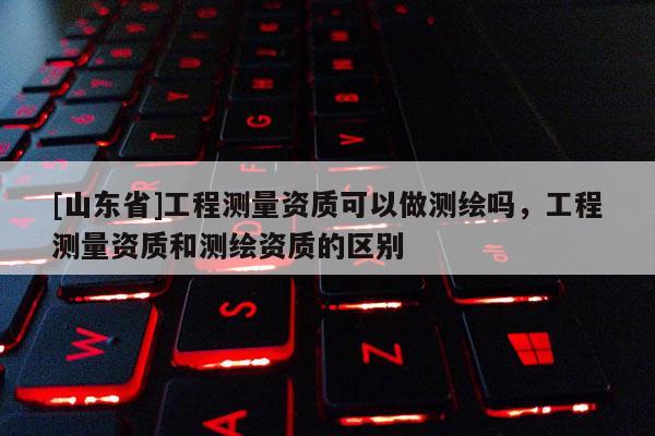 [山东省]工程测量资质可以做测绘吗，工程测量资质和测绘资质的区别