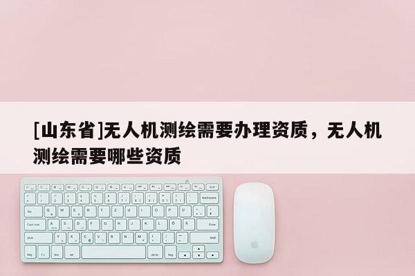 [山东省]无人机测绘需要办理资质，无人机测绘需要哪些资质