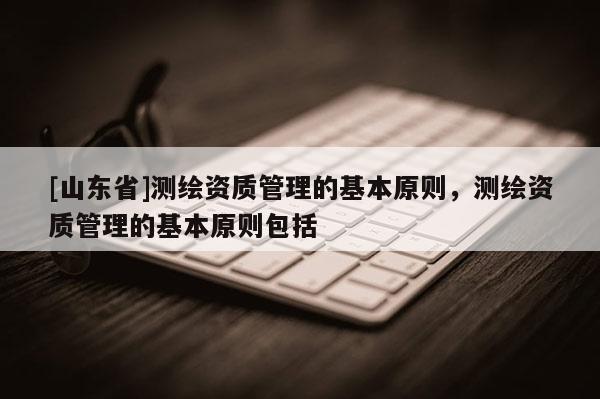 [山东省]测绘资质管理的基本原则，测绘资质管理的基本原则包括