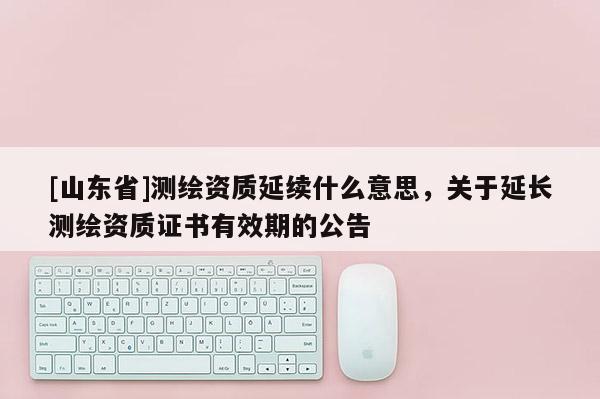 [山东省]测绘资质延续什么意思，关于延长测绘资质证书有效期的公告