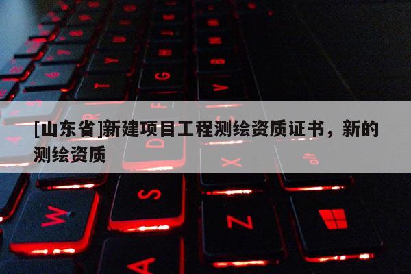 [山东省]新建项目工程测绘资质证书，新的测绘资质