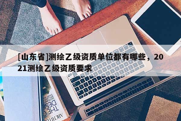 [山东省]测绘乙级资质单位都有哪些，2021测绘乙级资质要求