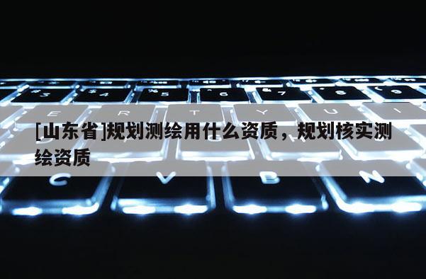 [山东省]规划测绘用什么资质，规划核实测绘资质