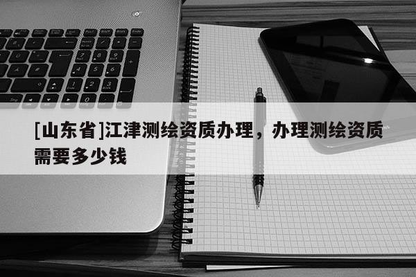 [山东省]江津测绘资质办理，办理测绘资质需要多少钱