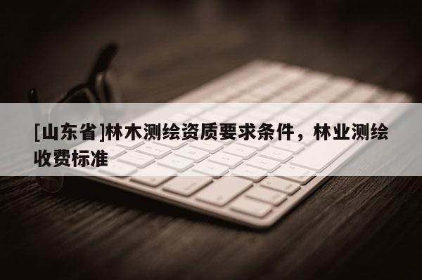 [山东省]林木测绘资质要求条件，林业测绘收费标准
