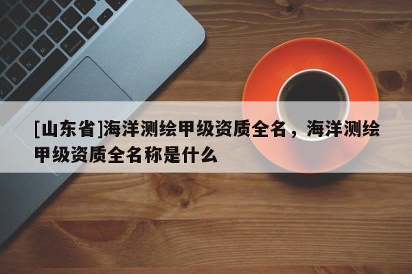 [山东省]海洋测绘甲级资质全名，海洋测绘甲级资质全名称是什么