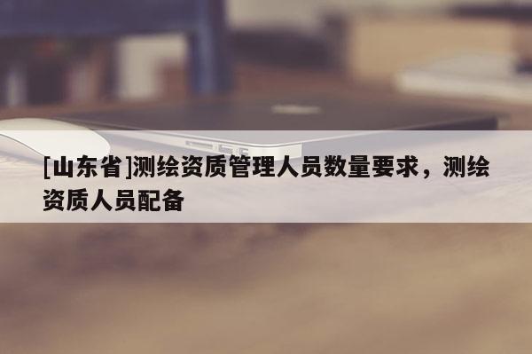 [山东省]测绘资质管理人员数量要求，测绘资质人员配备