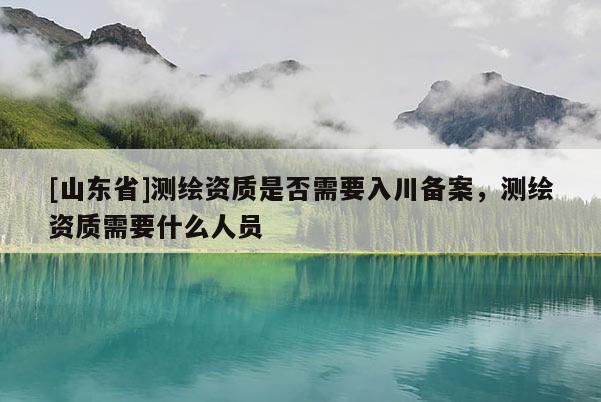 [山东省]测绘资质是否需要入川备案，测绘资质需要什么人员