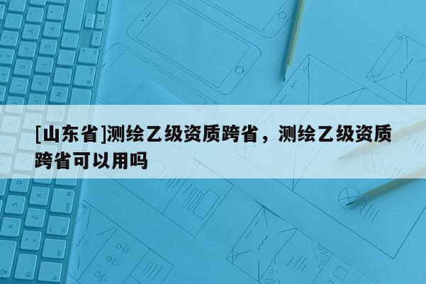 [山东省]测绘乙级资质跨省，测绘乙级资质跨省可以用吗