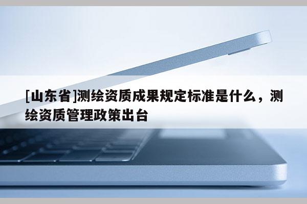 [山东省]测绘资质成果规定标准是什么，测绘资质管理政策出台