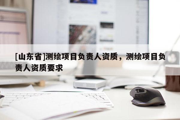 [山东省]测绘项目负责人资质，测绘项目负责人资质要求
