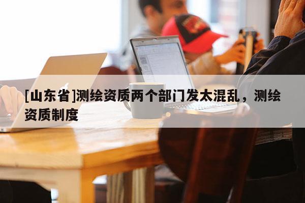 [山东省]测绘资质两个部门发太混乱，测绘资质制度