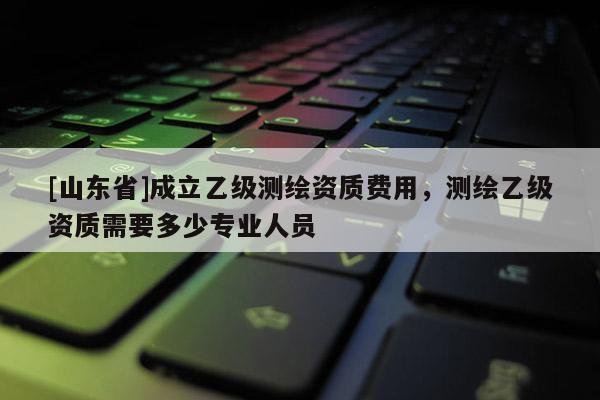 [山东省]成立乙级测绘资质费用，测绘乙级资质需要多少专业人员