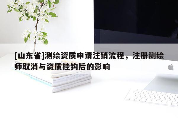 [山东省]测绘资质申请注销流程，注册测绘师取消与资质挂钩后的影响