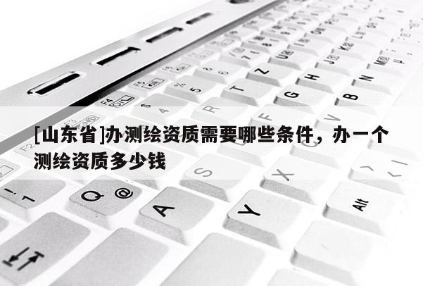 [山东省]办测绘资质需要哪些条件，办一个测绘资质多少钱