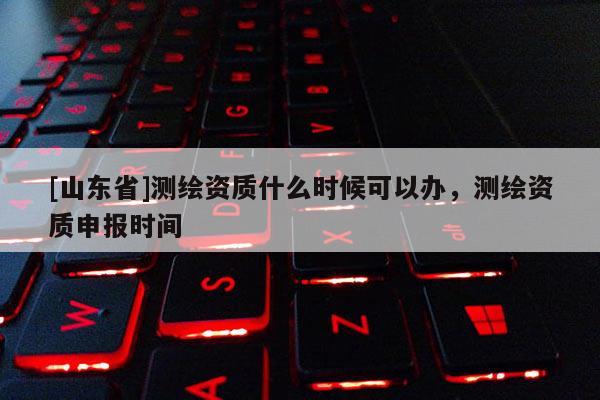 [山东省]测绘资质什么时候可以办，测绘资质申报时间