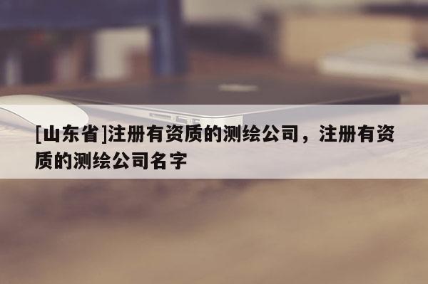 [山东省]注册有资质的测绘公司，注册有资质的测绘公司名字