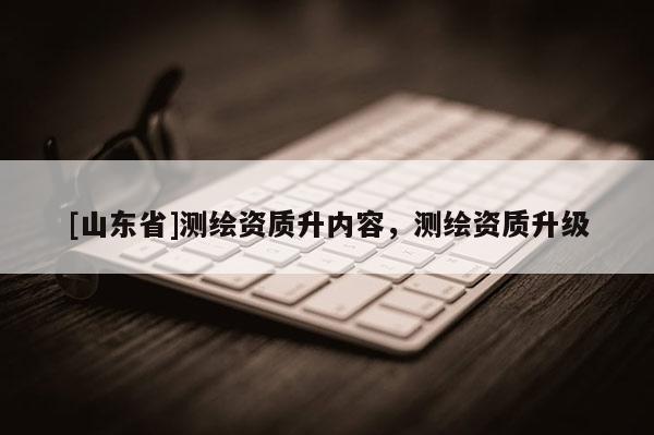 [山东省]测绘资质升内容，测绘资质升级