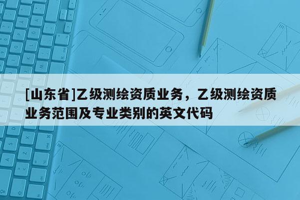 [山东省]乙级测绘资质业务，乙级测绘资质业务范围及专业类别的英文代码