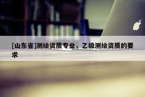 [山东省]测绘资质专业，乙级测绘资质的要求