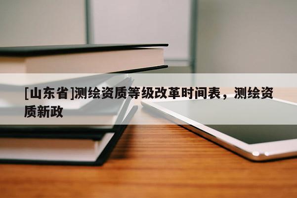 [山东省]测绘资质等级改革时间表，测绘资质新政
