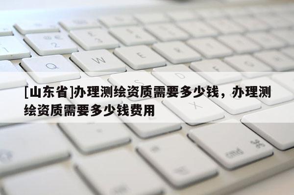 [山东省]办理测绘资质需要多少钱，办理测绘资质需要多少钱费用
