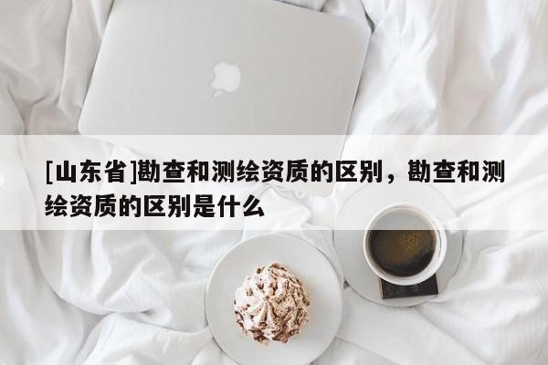 [山东省]勘查和测绘资质的区别，勘查和测绘资质的区别是什么