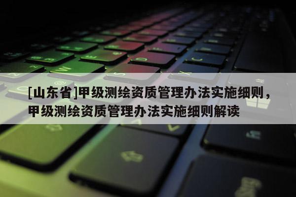 [山东省]甲级测绘资质管理办法实施细则，甲级测绘资质管理办法实施细则解读