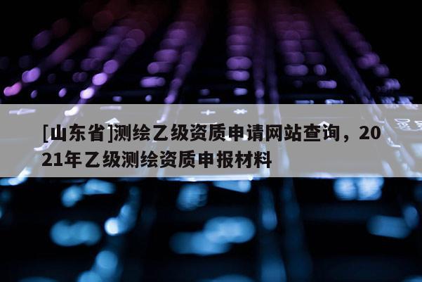 [山东省]测绘乙级资质申请网站查询，2021年乙级测绘资质申报材料