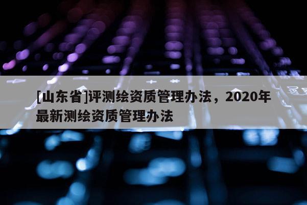 [山东省]评测绘资质管理办法，2020年最新测绘资质管理办法