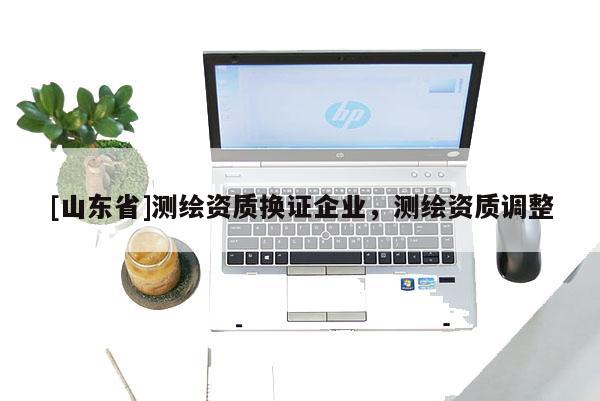 [山东省]测绘资质换证企业，测绘资质调整