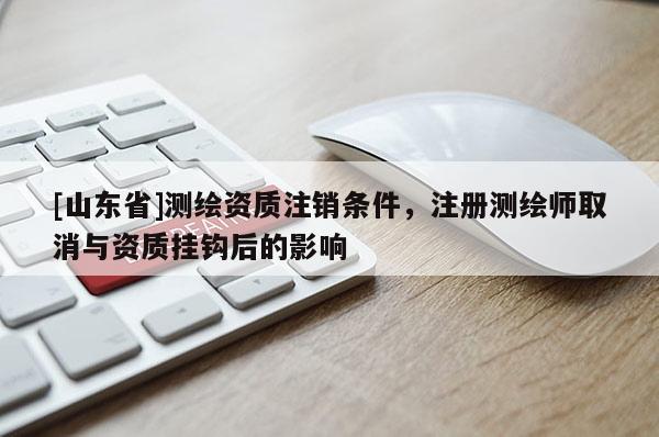 [山东省]测绘资质注销条件，注册测绘师取消与资质挂钩后的影响