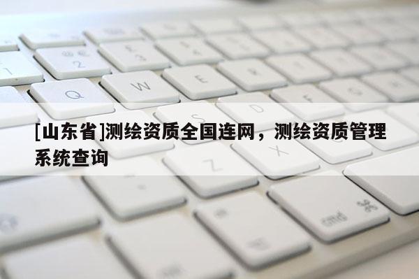 [山东省]测绘资质全国连网，测绘资质管理系统查询