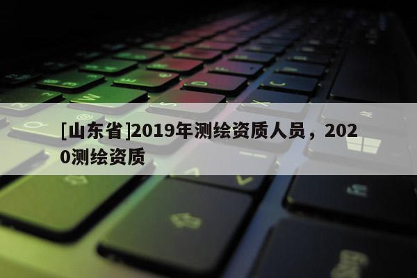 [山东省]2019年测绘资质人员，2020测绘资质