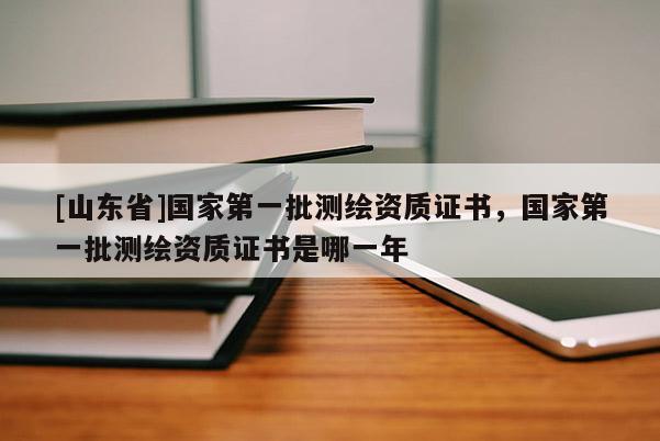 [山东省]国家第一批测绘资质证书，国家第一批测绘资质证书是哪一年