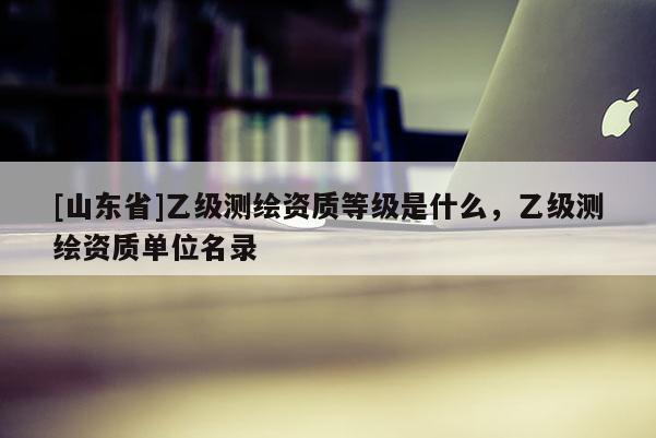 [山东省]乙级测绘资质等级是什么，乙级测绘资质单位名录