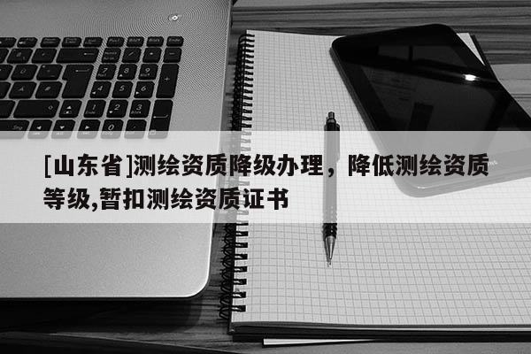 [山东省]测绘资质降级办理，降低测绘资质等级,暂扣测绘资质证书