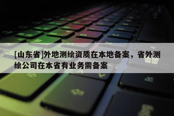 [山东省]外地测绘资质在本地备案，省外测绘公司在本省有业务需备案
