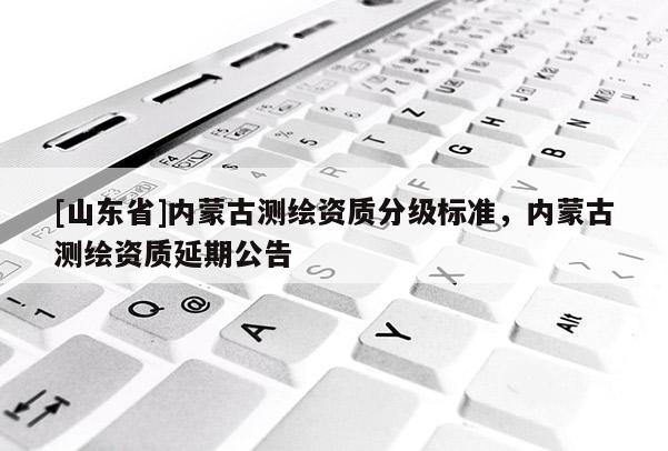 [山东省]内蒙古测绘资质分级标准，内蒙古测绘资质延期公告