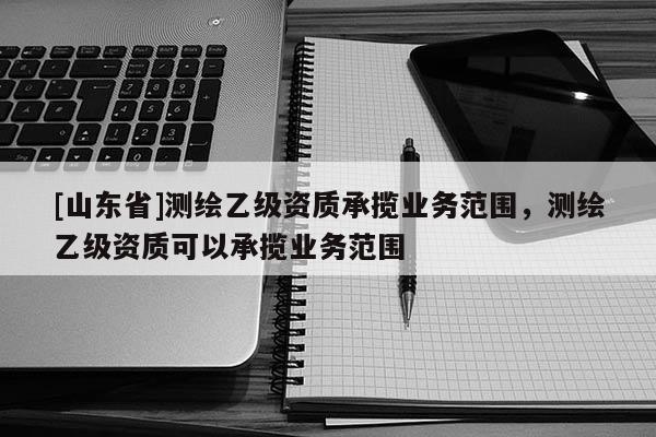 [山东省]测绘乙级资质承揽业务范围，测绘乙级资质可以承揽业务范围