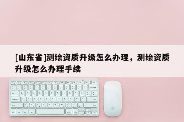 [山东省]测绘资质升级怎么办理，测绘资质升级怎么办理手续