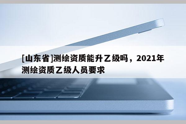 [山东省]测绘资质能升乙级吗，2021年测绘资质乙级人员要求