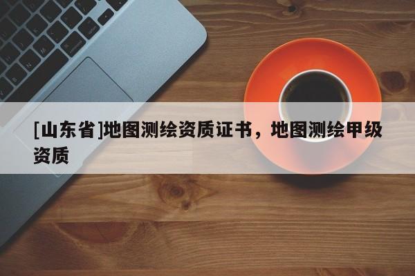[山东省]地图测绘资质证书，地图测绘甲级资质