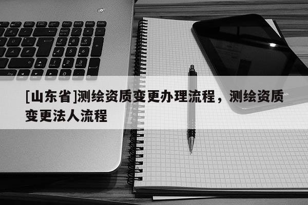 [山东省]测绘资质变更办理流程，测绘资质变更法人流程