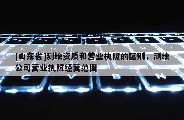 [山东省]测绘资质和营业执照的区别，测绘公司营业执照经营范围
