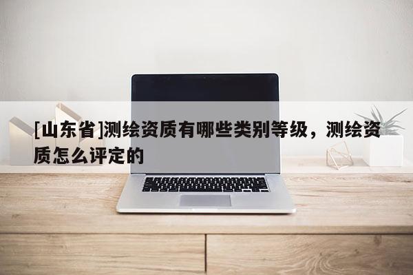 [山东省]测绘资质有哪些类别等级，测绘资质怎么评定的